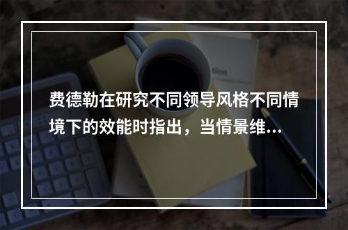 费德勒在研究不同领导风格不同情境下的效能时指出，当情景维度