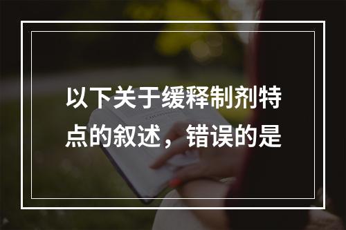 以下关于缓释制剂特点的叙述，错误的是