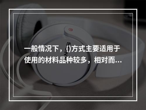 一般情况下，()方式主要适用于使用的材料品种较多，相对而言每