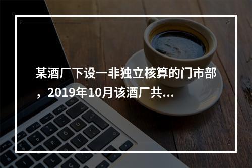 某酒厂下设一非独立核算的门市部，2019年10月该酒厂共生产