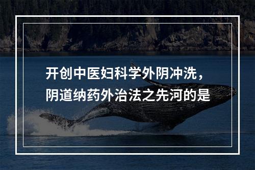 开创中医妇科学外阴冲洗，阴道纳药外治法之先河的是