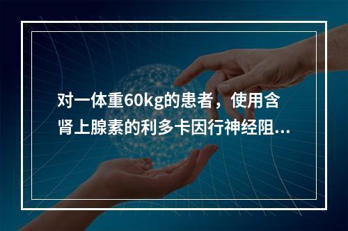 对一体重60kg的患者，使用含肾上腺素的利多卡因行神经阻滞麻