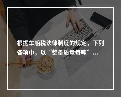 根据车船税法律制度的规定，下列各项中，以“整备质量每吨”为计