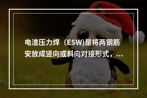 电渣压力焊（ESW)是将两钢筋安放成竖向或斜向对接形式，利用