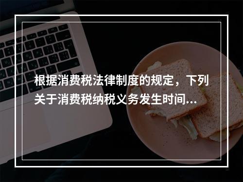 根据消费税法律制度的规定，下列关于消费税纳税义务发生时间的表