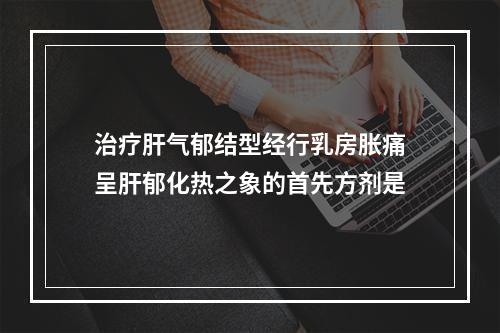 治疗肝气郁结型经行乳房胀痛呈肝郁化热之象的首先方剂是