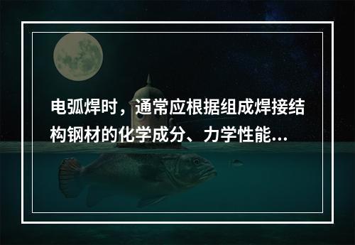 电弧焊时，通常应根据组成焊接结构钢材的化学成分、力学性能、焊