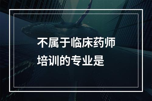 不属于临床药师培训的专业是