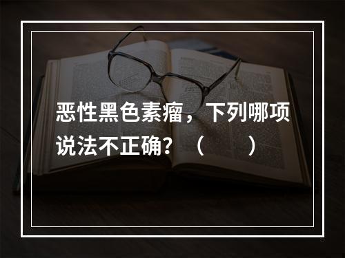 恶性黑色素瘤，下列哪项说法不正确？（　　）