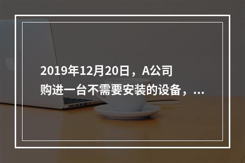 2019年12月20日，A公司购进一台不需要安装的设备，设备