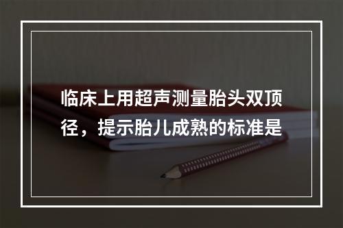 临床上用超声测量胎头双顶径，提示胎儿成熟的标准是