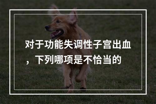 对于功能失调性子宫出血，下列哪项是不恰当的