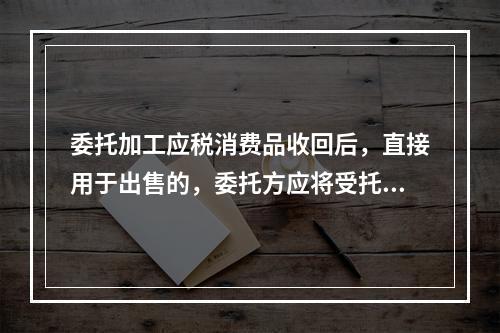 委托加工应税消费品收回后，直接用于出售的，委托方应将受托方代