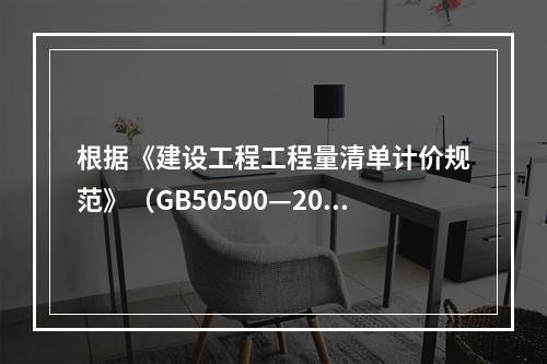 根据《建设工程工程量清单计价规范》（GB50500—2013