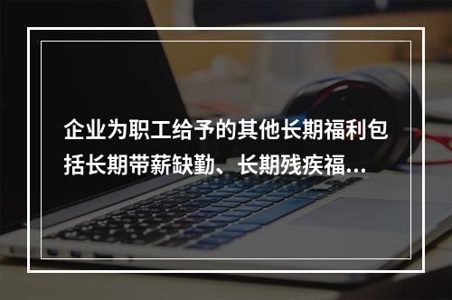 企业为职工给予的其他长期福利包括长期带薪缺勤、长期残疾福利、