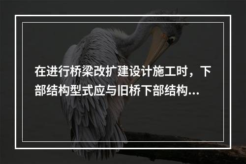 在进行桥梁改扩建设计施工时，下部结构型式应与旧桥下部结构型式