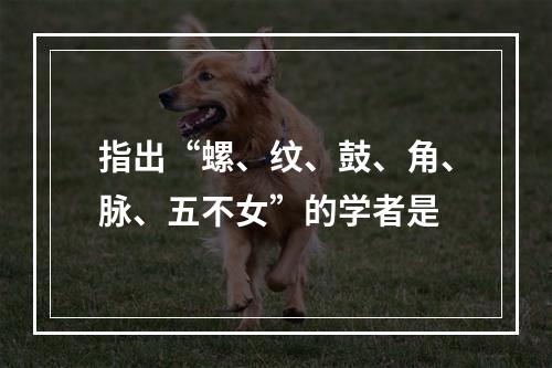 指出“螺、纹、鼓、角、脉、五不女”的学者是