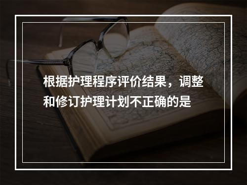 根据护理程序评价结果，调整和修订护理计划不正确的是