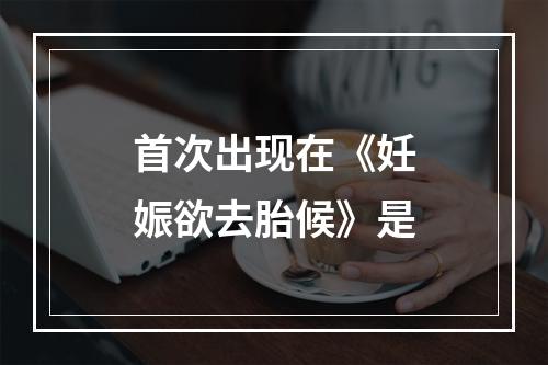 首次出现在《妊娠欲去胎候》是