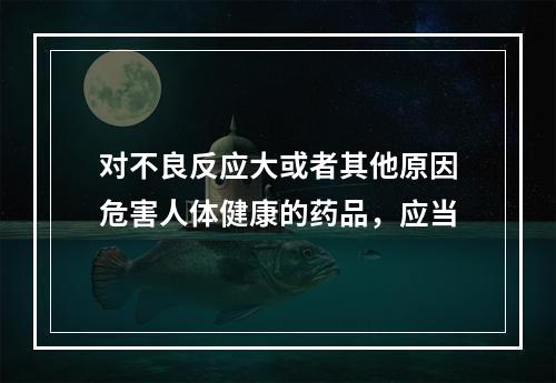 对不良反应大或者其他原因危害人体健康的药品，应当