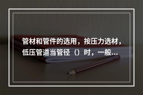 管材和管件的选用，按压力选材，低压管道当管径（）时，一般选用