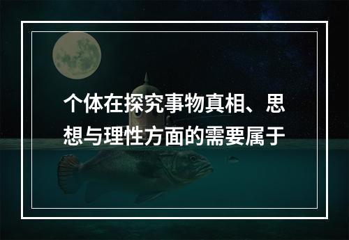 个体在探究事物真相、思想与理性方面的需要属于