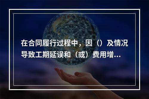 在合同履行过程中，因（）及情况导致工期延误和（或）费用增加的