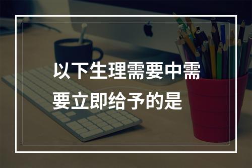 以下生理需要中需要立即给予的是