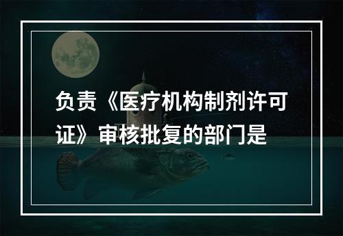 负责《医疗机构制剂许可证》审核批复的部门是