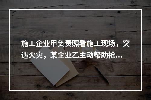 施工企业甲负责照看施工现场，突遇火灾，某企业乙主动帮助抢险救