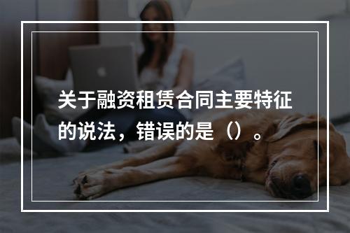 关于融资租赁合同主要特征的说法，错误的是（）。