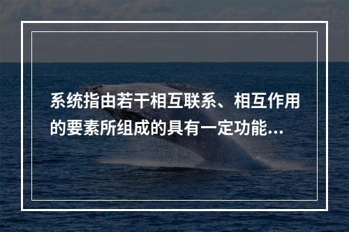 系统指由若干相互联系、相互作用的要素所组成的具有一定功能的有