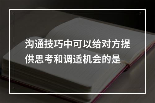 沟通技巧中可以给对方提供思考和调适机会的是