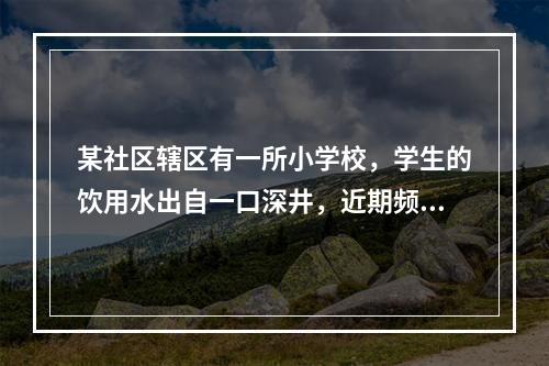 某社区辖区有一所小学校，学生的饮用水出自一口深井，近期频繁出