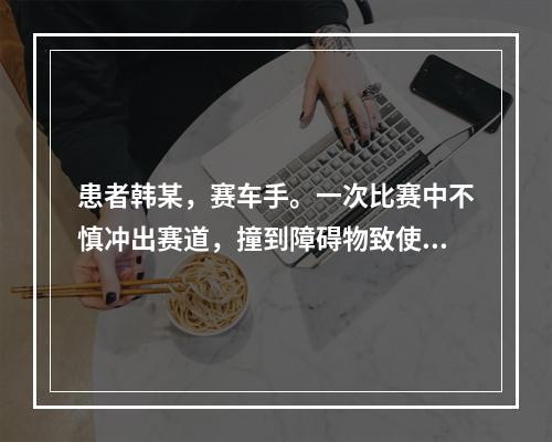 患者韩某，赛车手。一次比赛中不慎冲出赛道，撞到障碍物致使头部