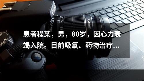 患者程某，男，80岁，因心力衰竭入院。目前吸氧、药物治疗。老