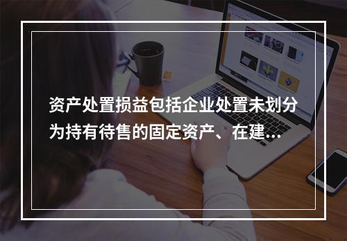 资产处置损益包括企业处置未划分为持有待售的固定资产、在建工程