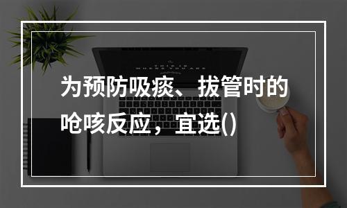 为预防吸痰、拔管时的呛咳反应，宜选()