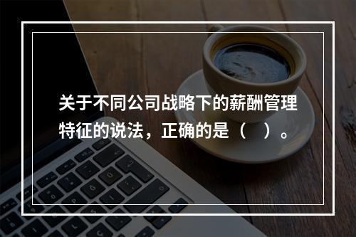 关于不同公司战略下的薪酬管理特征的说法，正确的是（　）。