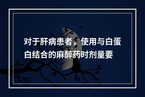 对于肝病患者，使用与白蛋白结合的麻醉药时剂量要