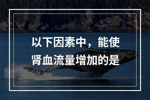 以下因素中，能使肾血流量增加的是