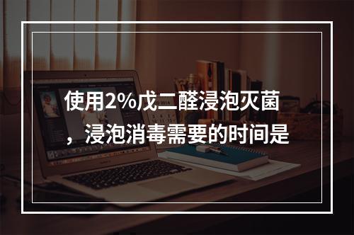 使用2%戊二醛浸泡灭菌，浸泡消毒需要的时间是