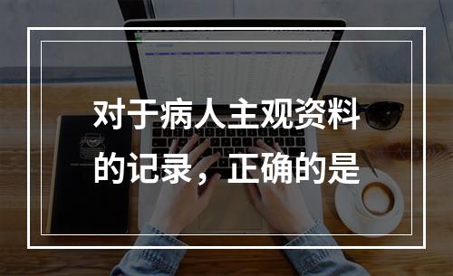 对于病人主观资料的记录，正确的是