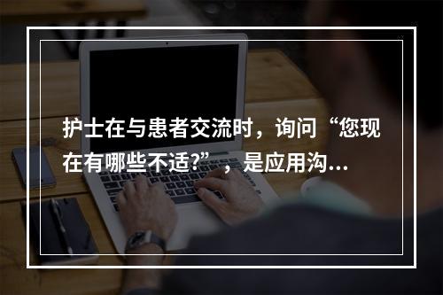 护士在与患者交流时，询问“您现在有哪些不适?”，是应用沟通技