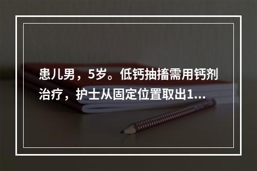 患儿男，5岁。低钙抽搐需用钙剂治疗，护士从固定位置取出10%