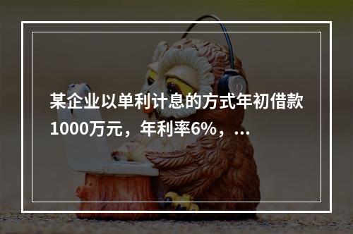 某企业以单利计息的方式年初借款1000万元，年利率6%，每年