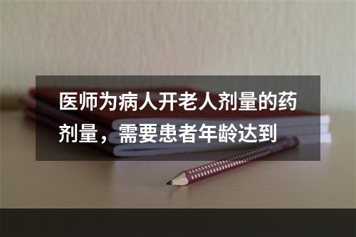 医师为病人开老人剂量的药剂量，需要患者年龄达到