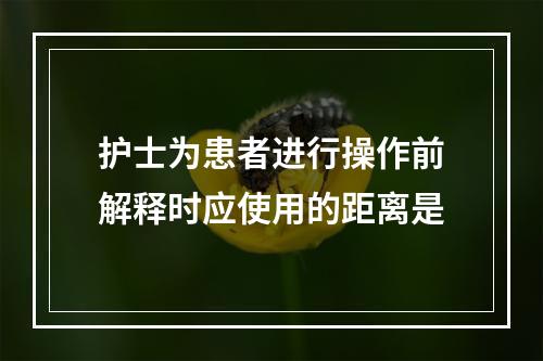 护士为患者进行操作前解释时应使用的距离是