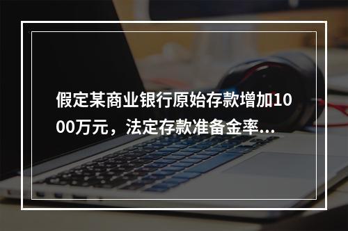 假定某商业银行原始存款增加1000万元，法定存款准备金率为2