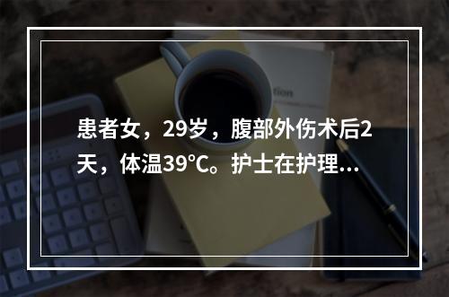 患者女，29岁，腹部外伤术后2天，体温39℃。护士在护理患者